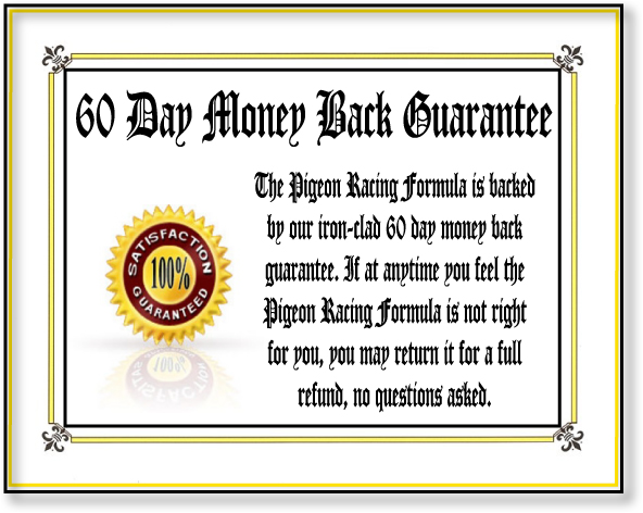 The Pigeon Racing Formula is backed by our iron-clad 60 day money back guarantee. If at any time you feel the pigeon racing formula is not right for you simply return it for a full refund!